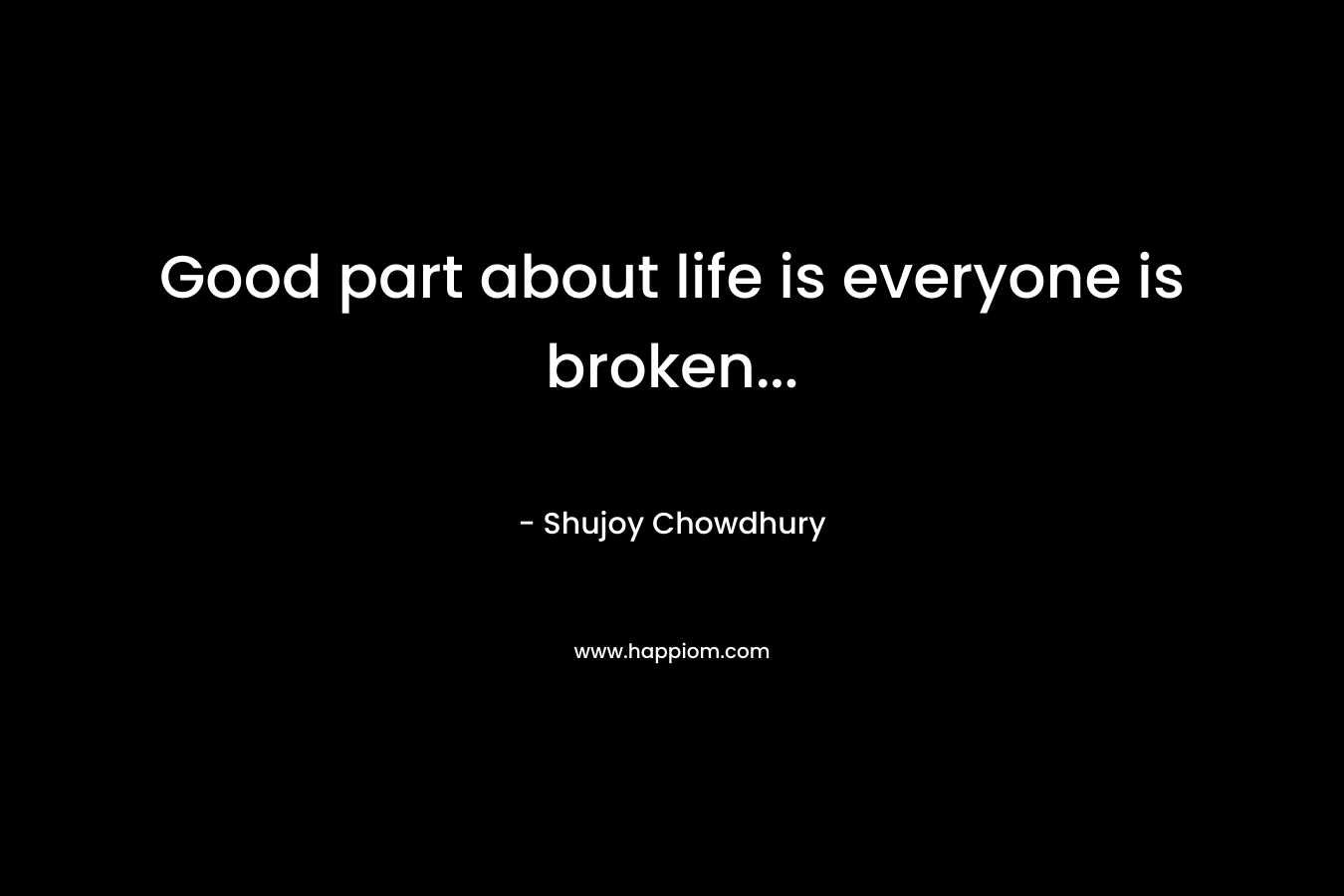 Good part about life is everyone is broken… – Shujoy Chowdhury