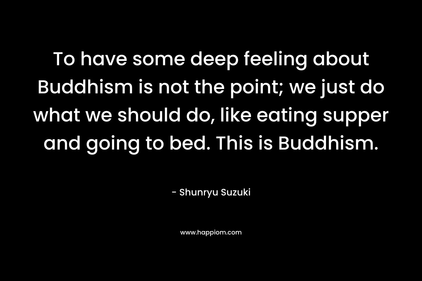 To have some deep feeling about Buddhism is not the point; we just do what we should do, like eating supper and going to bed. This is Buddhism. – Shunryu Suzuki