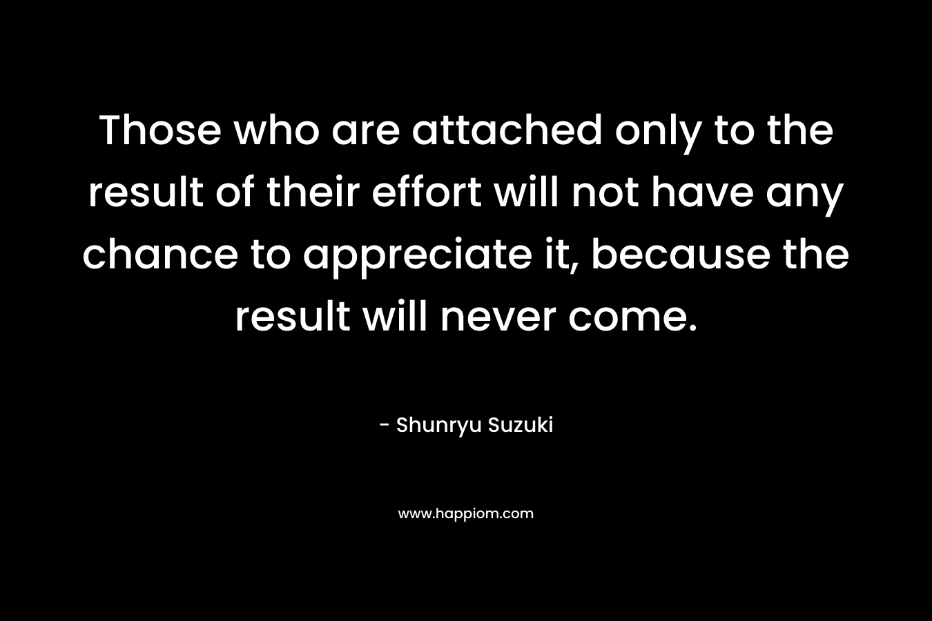 Those who are attached only to the result of their effort will not have any chance to appreciate it, because the result will never come. – Shunryu Suzuki