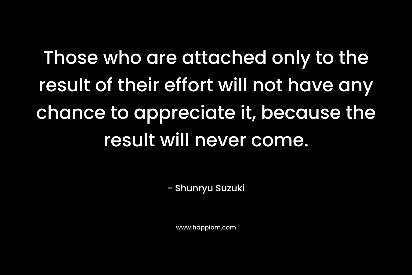 Those who are attached only to the result of their effort will not have any chance to appreciate it, because the result will never come.