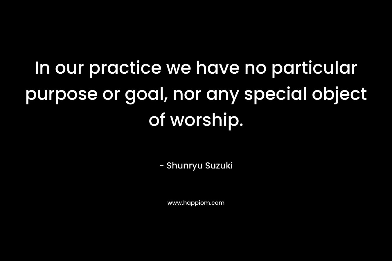 In our practice we have no particular purpose or goal, nor any special object of worship. – Shunryu Suzuki