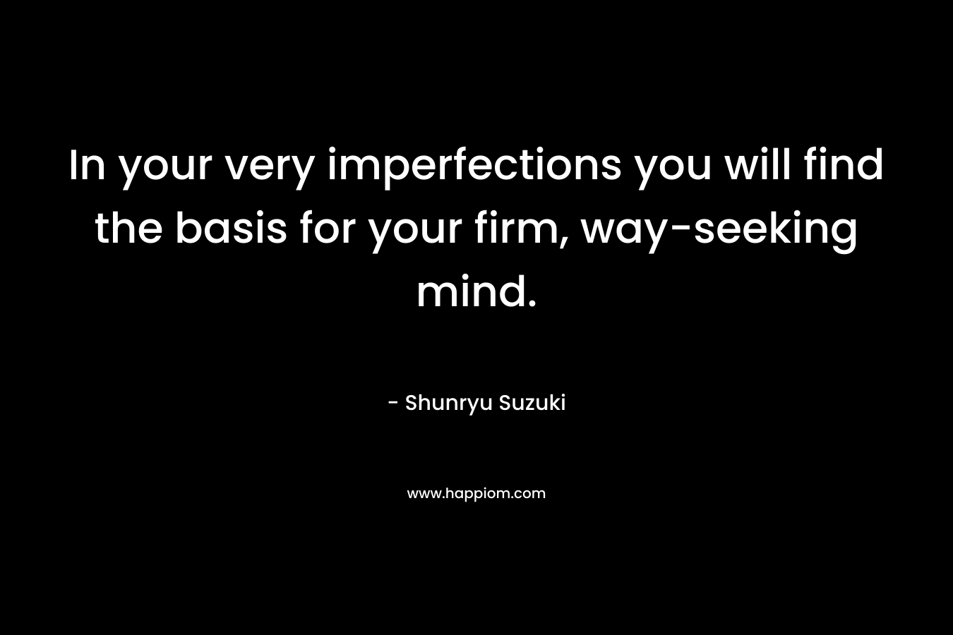 In your very imperfections you will find the basis for your firm, way-seeking mind. – Shunryu Suzuki