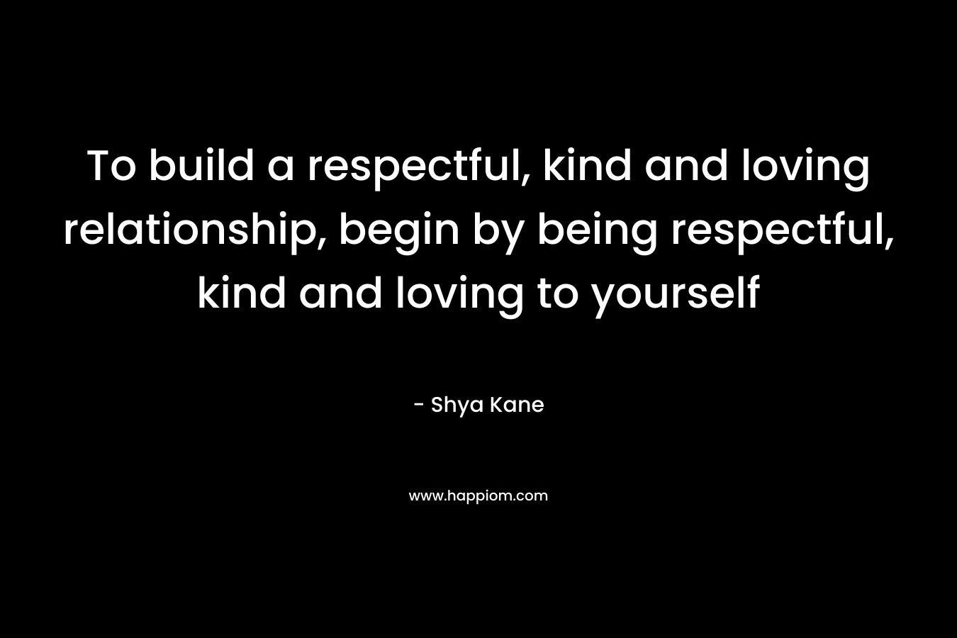 To build a respectful, kind and loving relationship, begin by being respectful, kind and loving to yourself