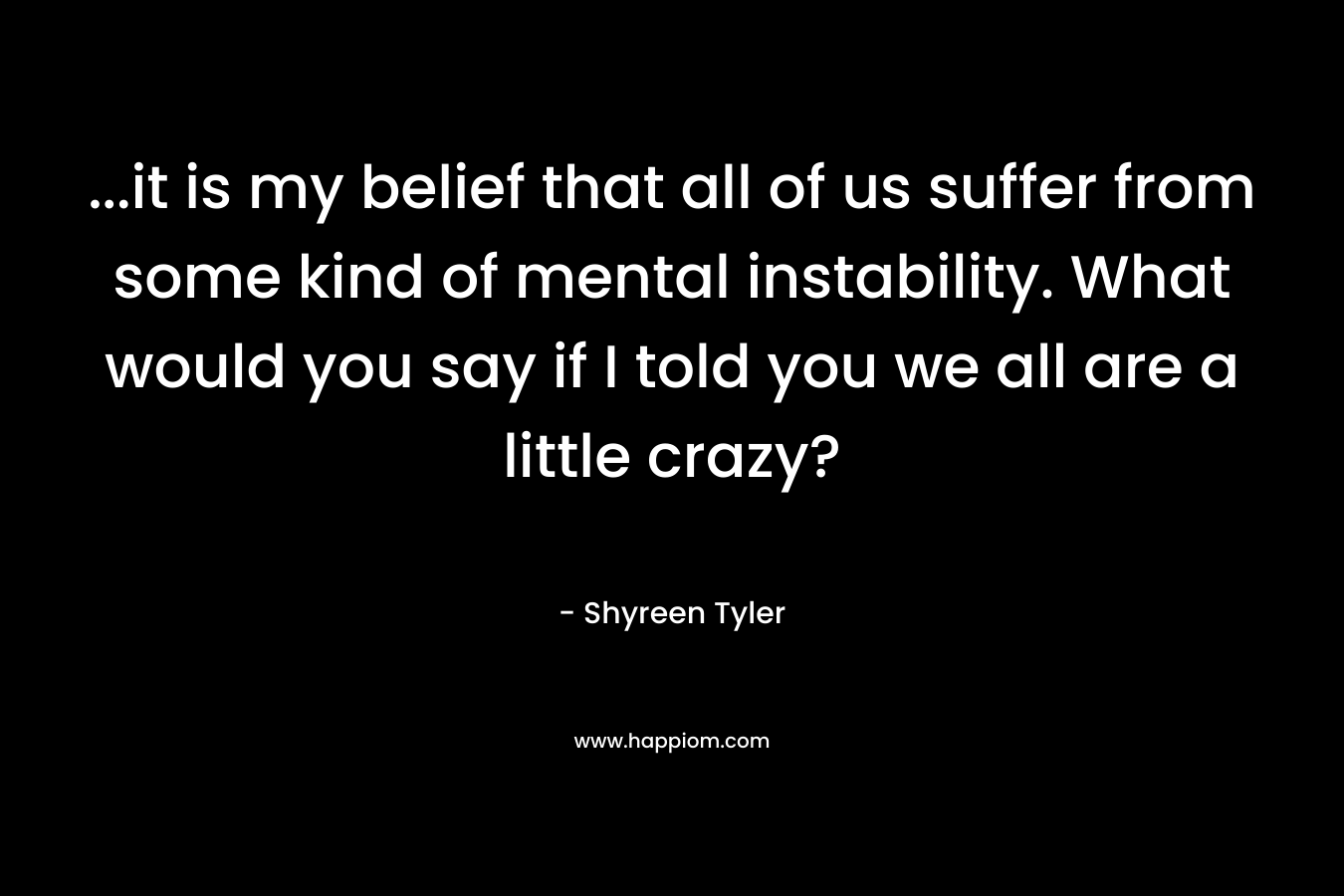 ...it is my belief that all of us suffer from some kind of mental instability. What would you say if I told you we all are a little crazy?