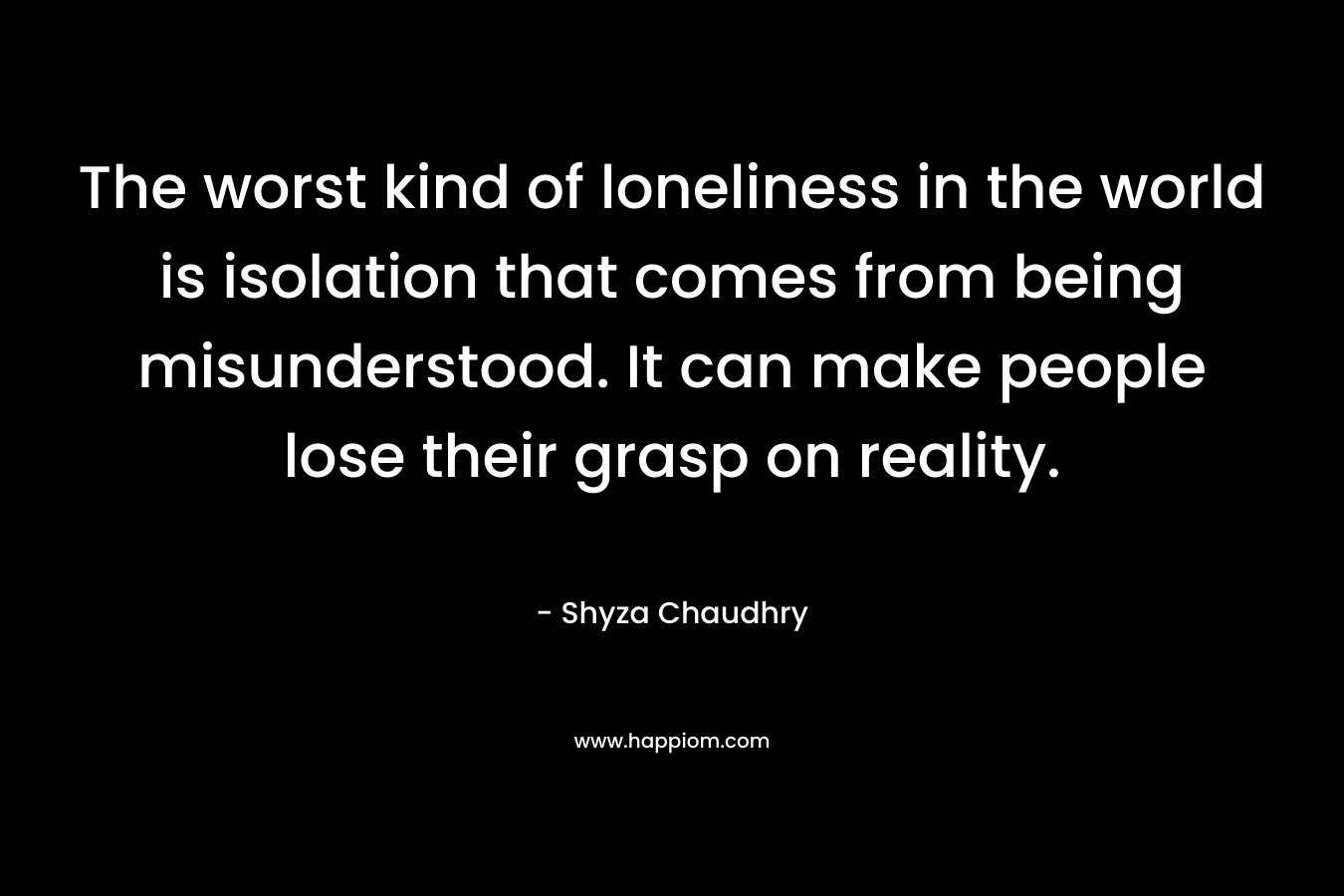 The worst kind of loneliness in the world is isolation that comes from being misunderstood. It can make people lose their grasp on reality.