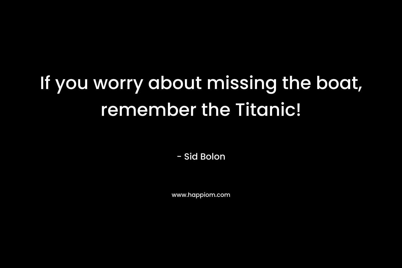 If you worry about missing the boat, remember the Titanic!