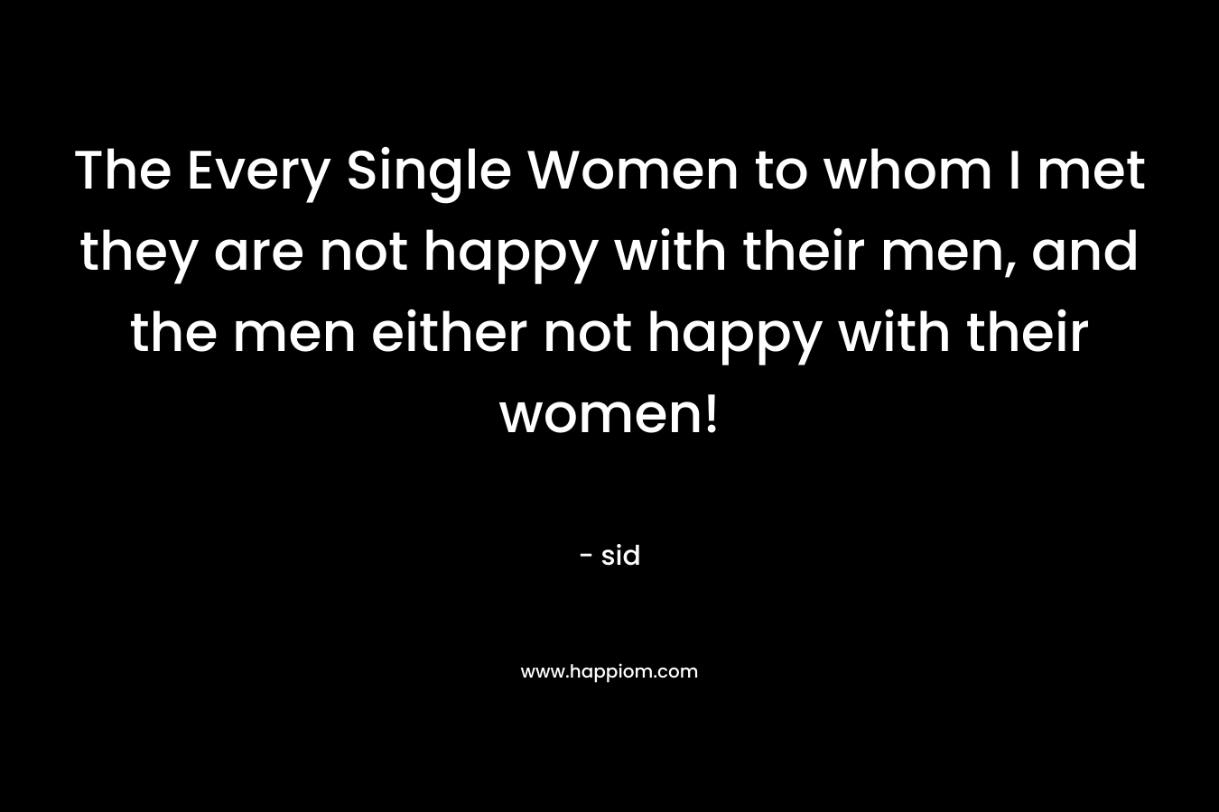 The Every Single Women to whom I met they are not happy with their men, and the men either not happy with their women!