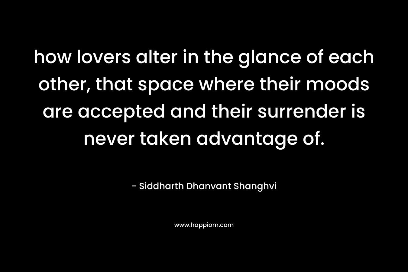 how lovers alter in the glance of each other, that space where their moods are accepted and their surrender is never taken advantage of. – Siddharth Dhanvant Shanghvi
