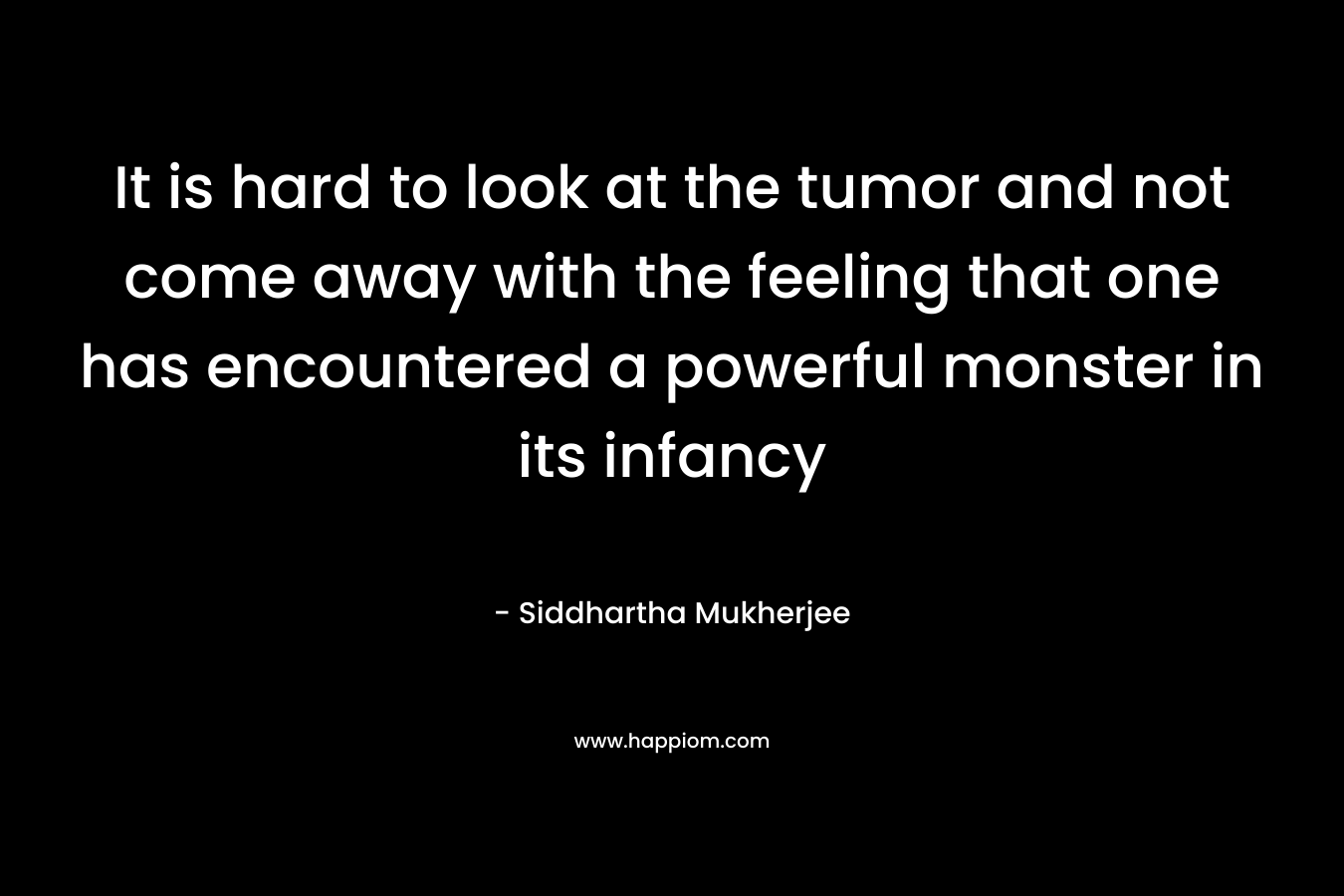 It is hard to look at the tumor and not come away with the feeling that one has encountered a powerful monster in its infancy – Siddhartha Mukherjee