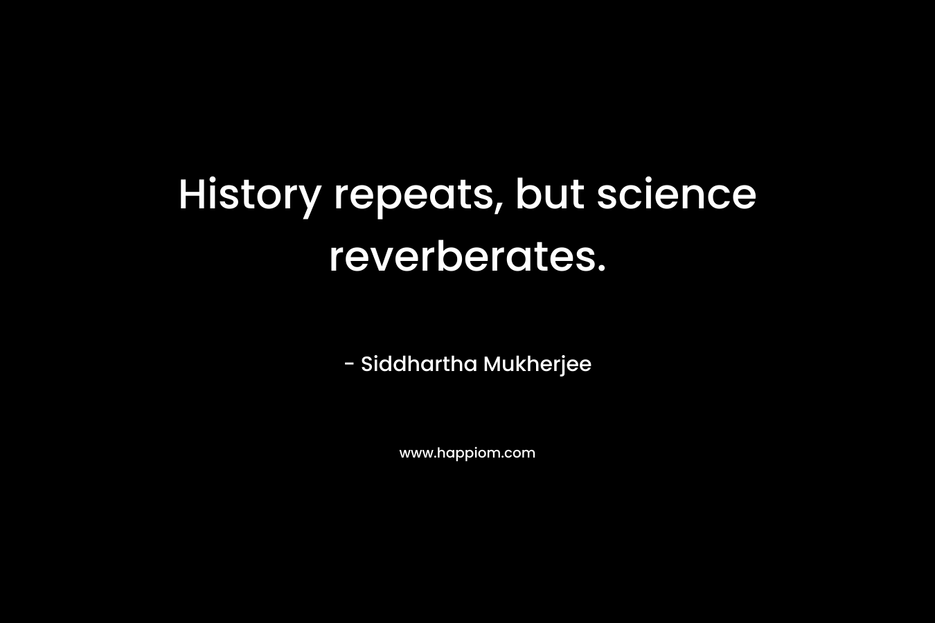 History repeats, but science reverberates. – Siddhartha Mukherjee