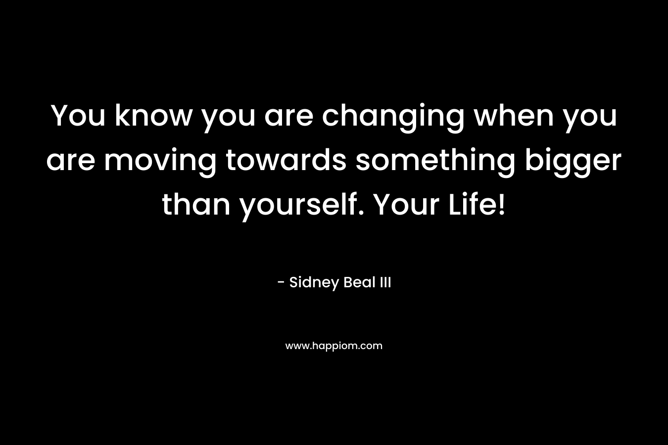 You know you are changing when you are moving towards something bigger than yourself. Your Life!