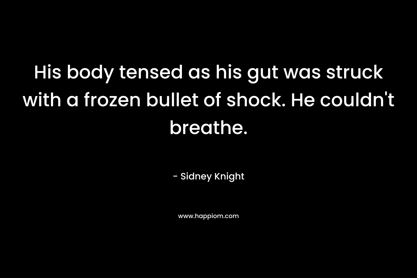 His body tensed as his gut was struck with a frozen bullet of shock. He couldn’t breathe. – Sidney Knight