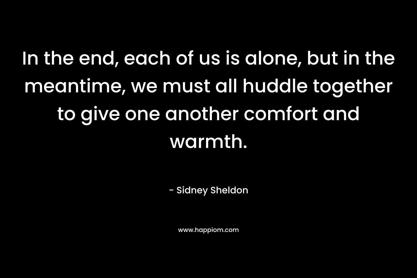 In the end, each of us is alone, but in the meantime, we must all huddle together to give one another comfort and warmth.