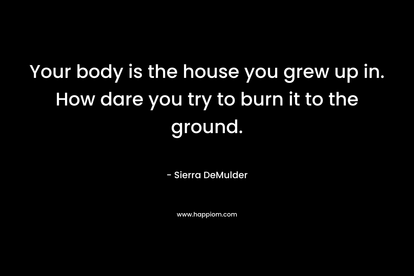 Your body is the house you grew up in. How dare you try to burn it to the ground. – Sierra DeMulder