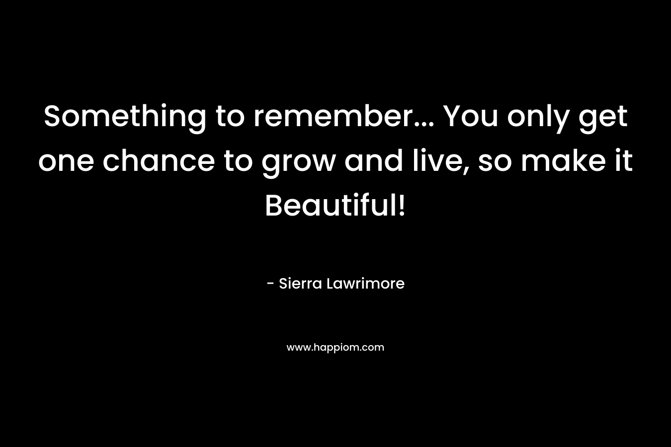 Something to remember… You only get one chance to grow and live, so make it Beautiful! – Sierra Lawrimore