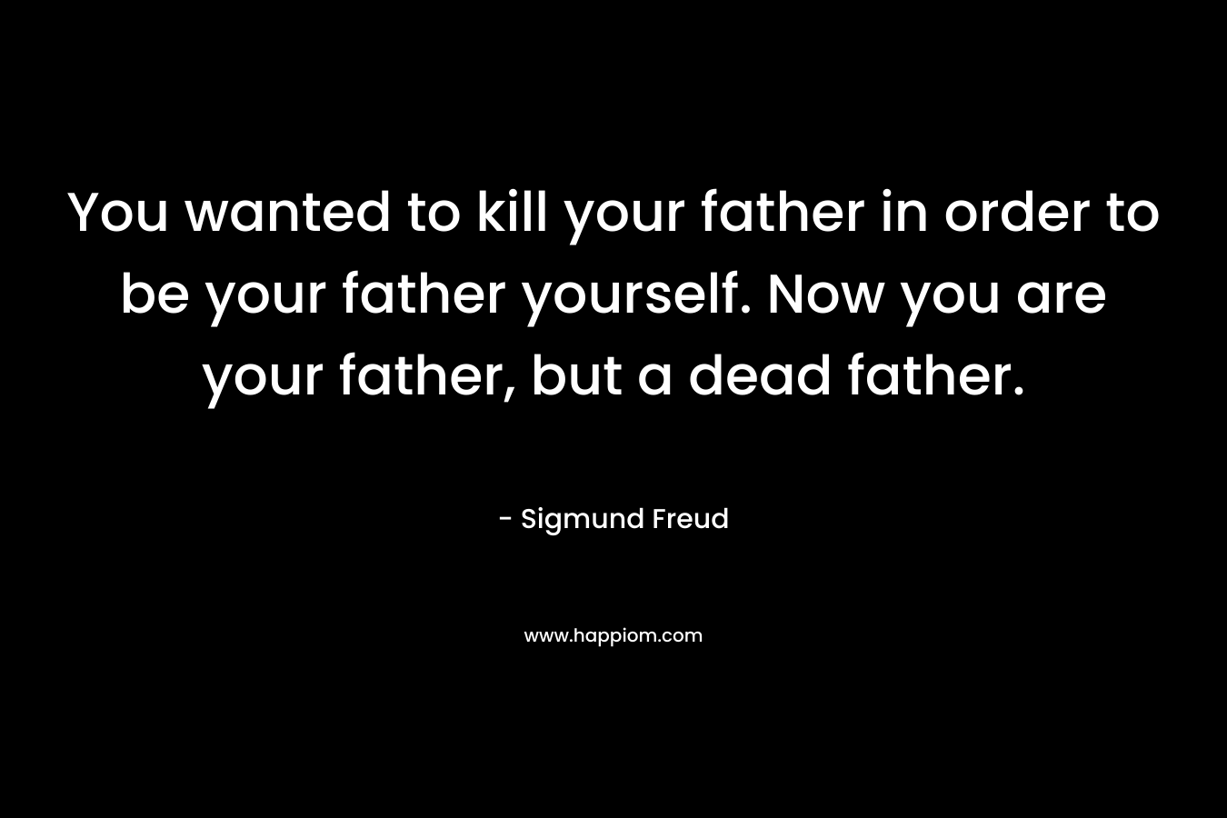 You wanted to kill your father in order to be your father yourself. Now you are your father, but a dead father. – Sigmund Freud