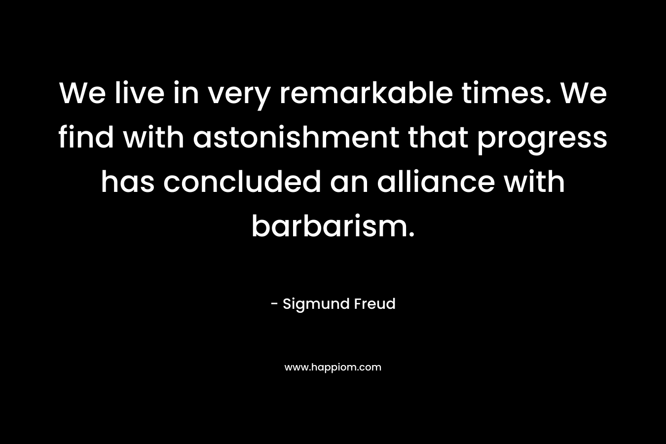We live in very remarkable times. We find with astonishment that progress has concluded an alliance with barbarism. – Sigmund Freud