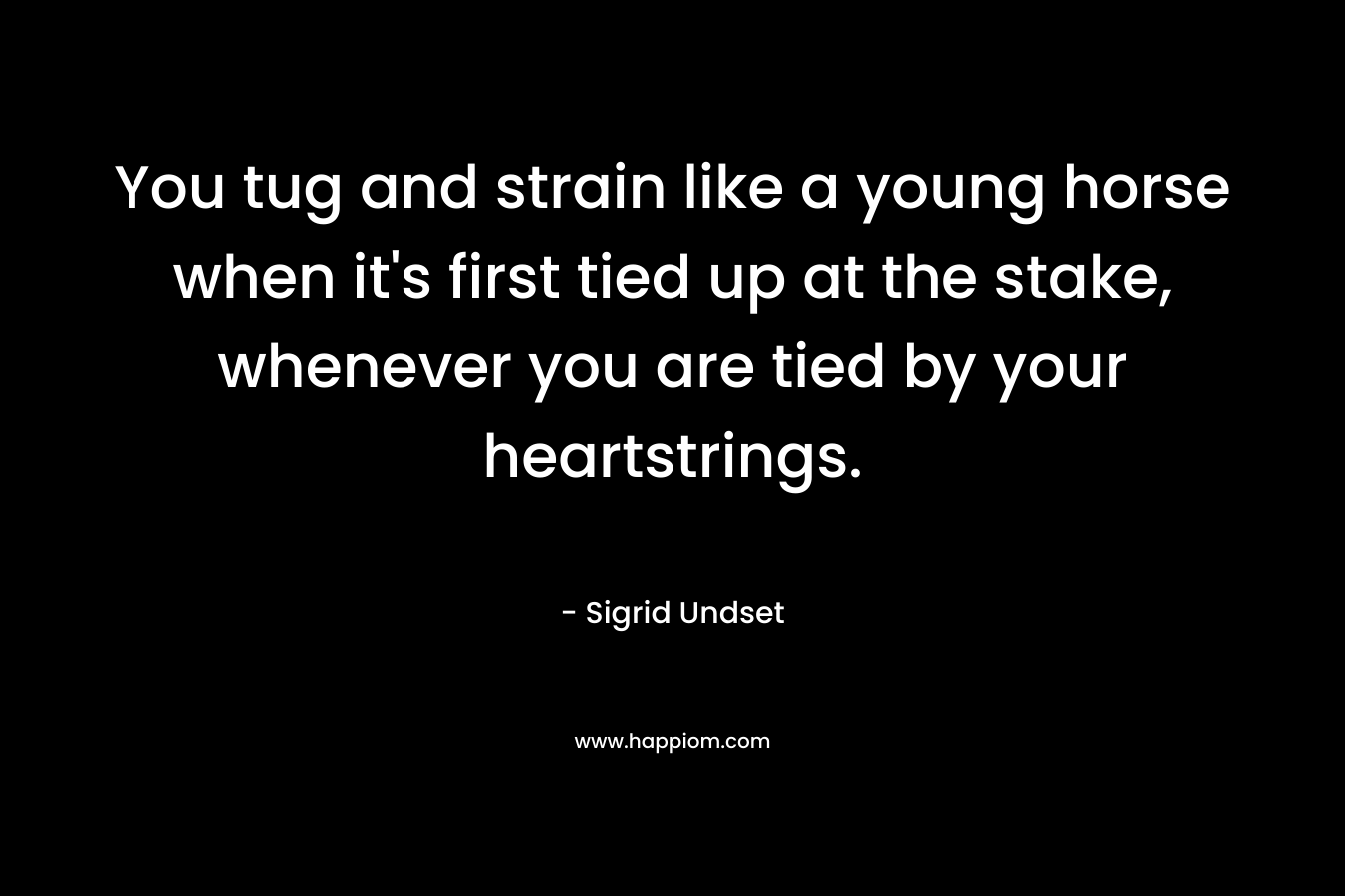 You tug and strain like a young horse when it’s first tied up at the stake, whenever you are tied by your heartstrings. – Sigrid Undset