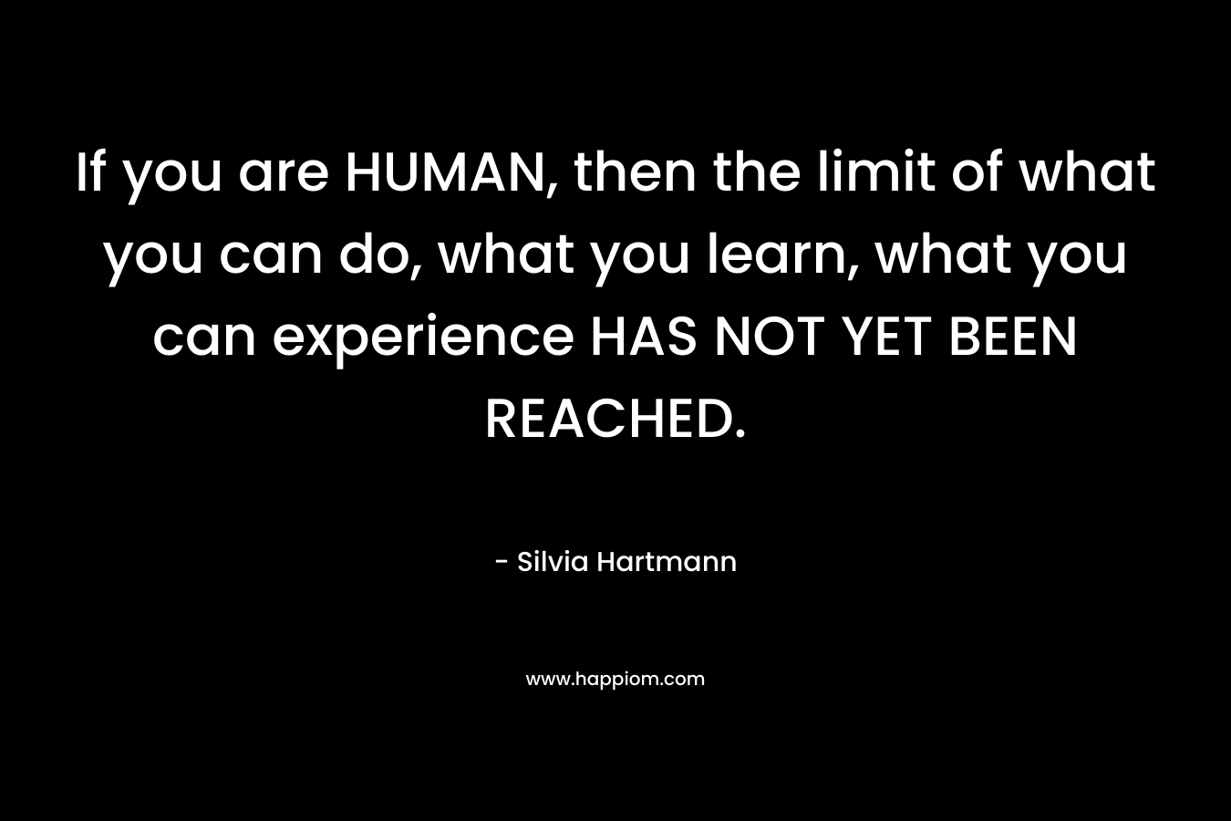 If you are HUMAN, then the limit of what you can do, what you learn, what you can experience HAS NOT YET BEEN REACHED. – Silvia Hartmann