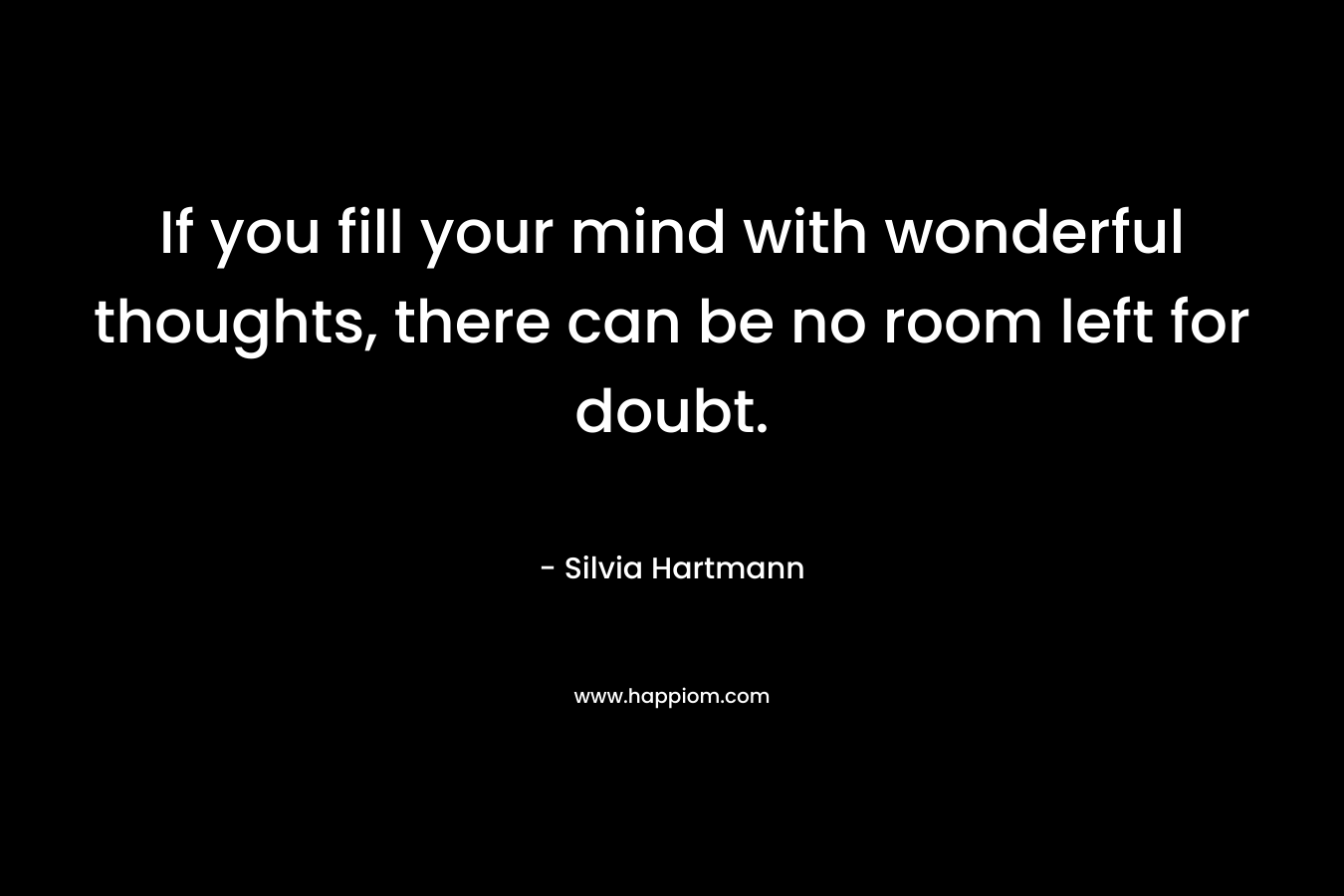 If you fill your mind with wonderful thoughts, there can be no room left for doubt. – Silvia Hartmann