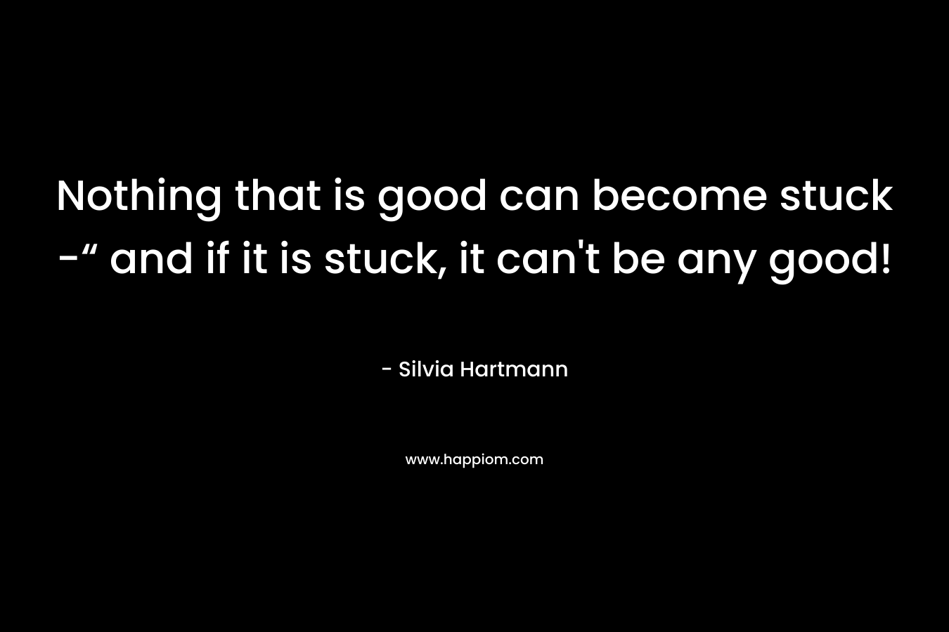 Nothing that is good can become stuck -“ and if it is stuck, it can’t be any good! – Silvia Hartmann