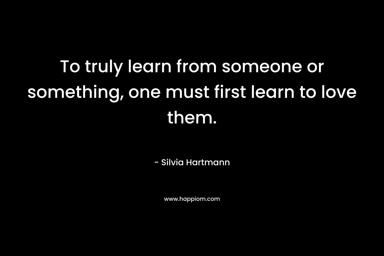 To truly learn from someone or something, one must first learn to love them.