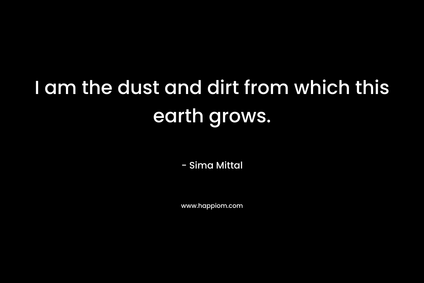 I am the dust and dirt from which this earth grows.
