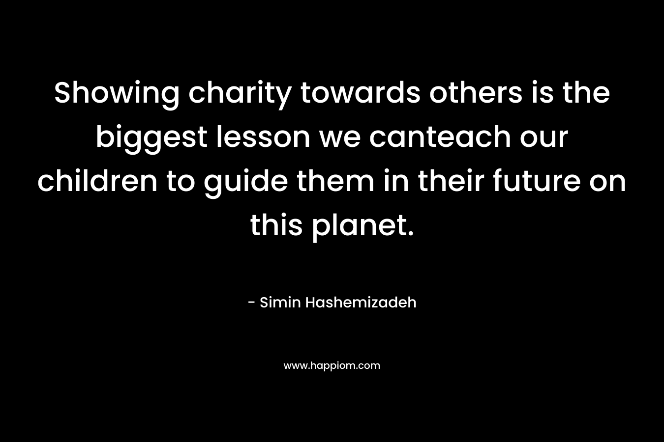 Showing charity towards others is the biggest lesson we canteach our children to guide them in their future on this planet.  – Simin Hashemizadeh