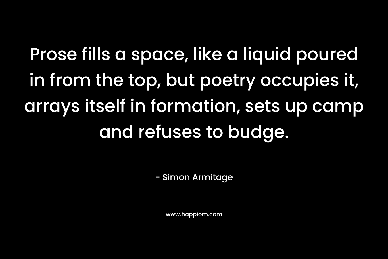 Prose fills a space, like a liquid poured in from the top, but poetry occupies it, arrays itself in formation, sets up camp and refuses to budge.
