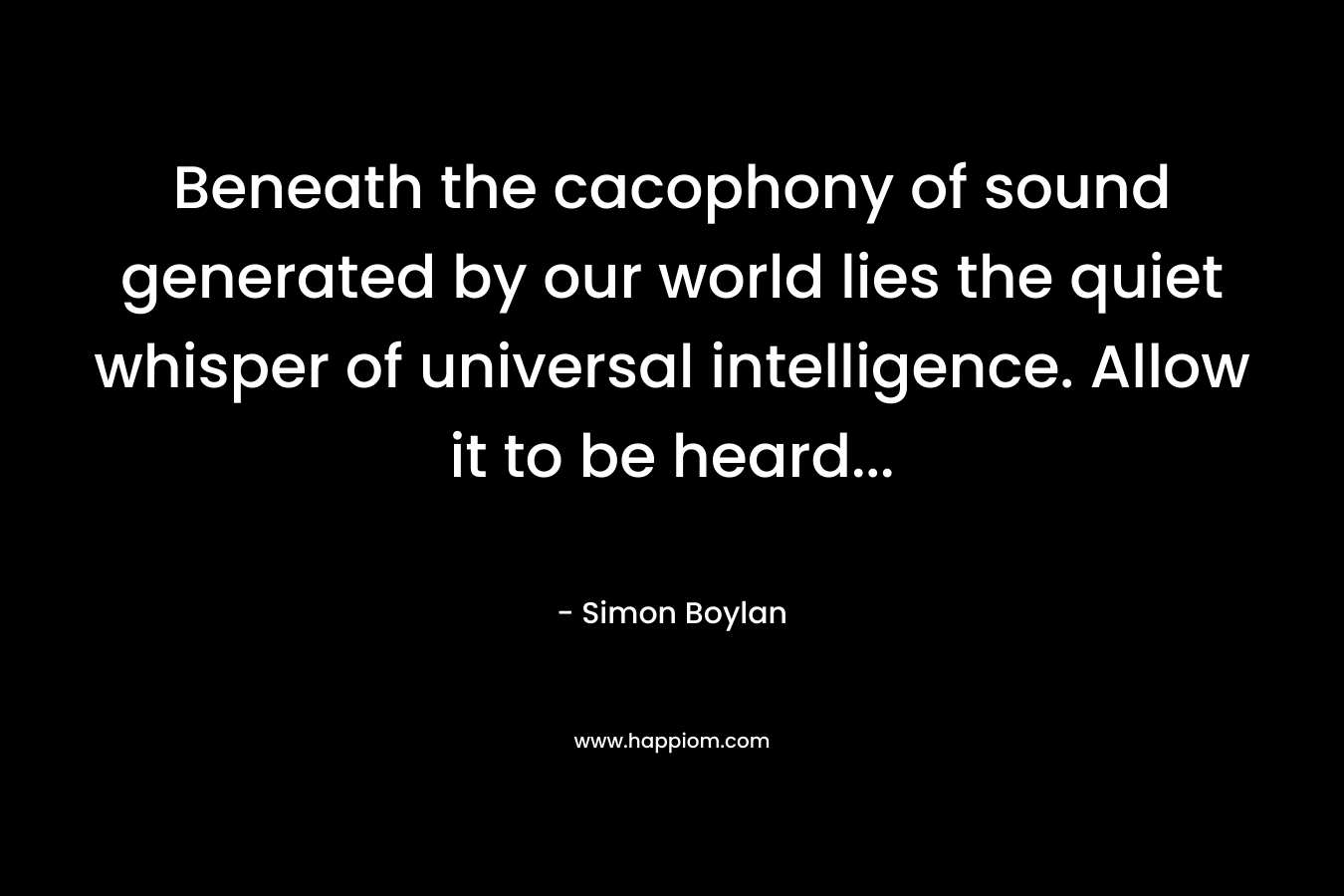 Beneath the cacophony of sound generated by our world lies the quiet whisper of universal intelligence. Allow it to be heard… – Simon Boylan