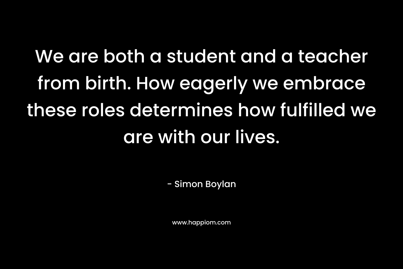 We are both a student and a teacher from birth. How eagerly we embrace these roles determines how fulfilled we are with our lives. – Simon Boylan