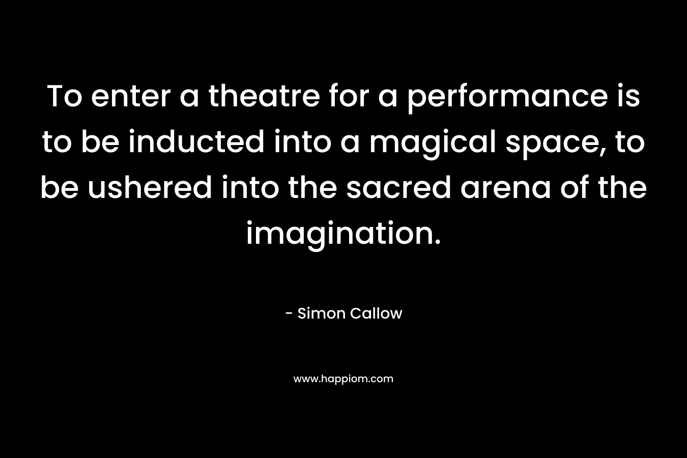 To enter a theatre for a performance is to be inducted into a magical space, to be ushered into the sacred arena of the imagination. – Simon Callow