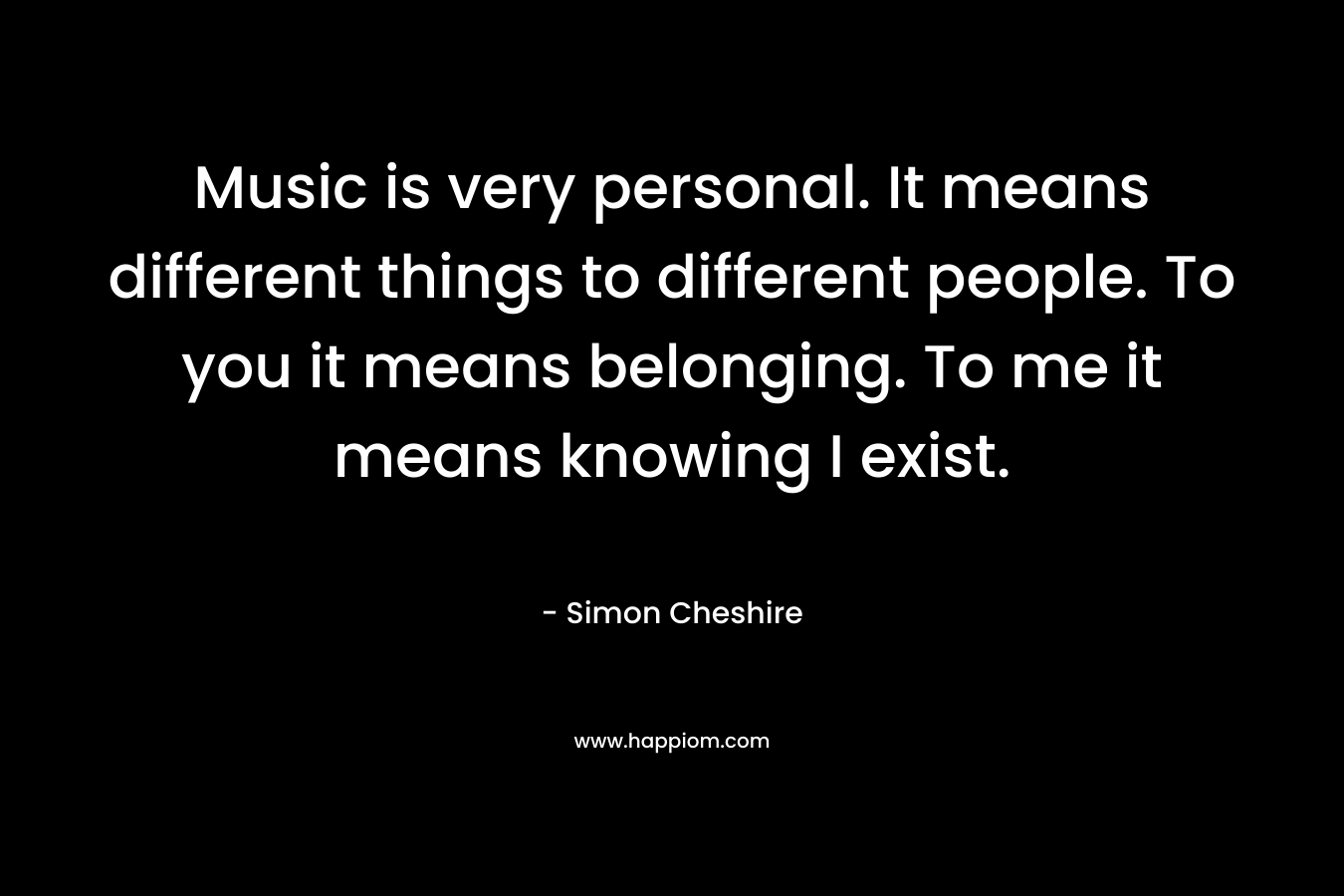 Music is very personal. It means different things to different people. To you it means belonging. To me it means knowing I exist.