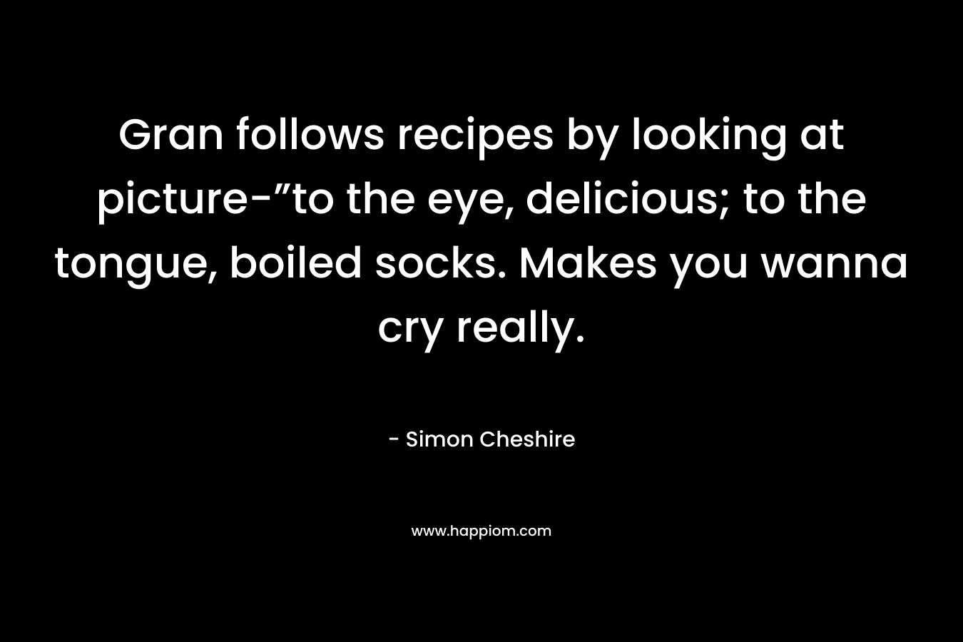Gran follows recipes by looking at picture-”to the eye, delicious; to the tongue, boiled socks. Makes you wanna cry really.