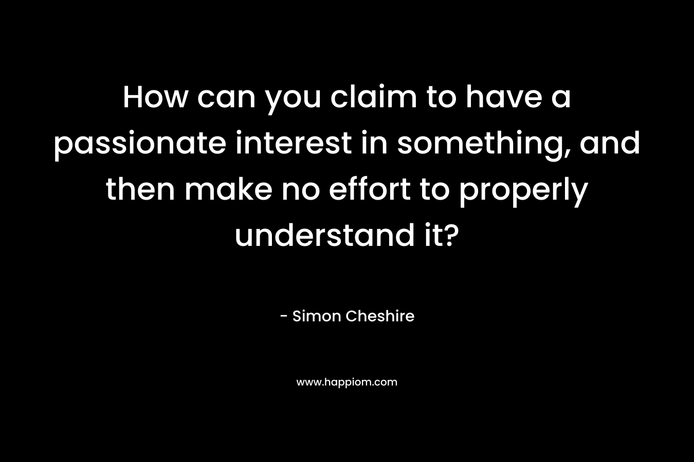 How can you claim to have a passionate interest in something, and then make no effort to properly understand it?
