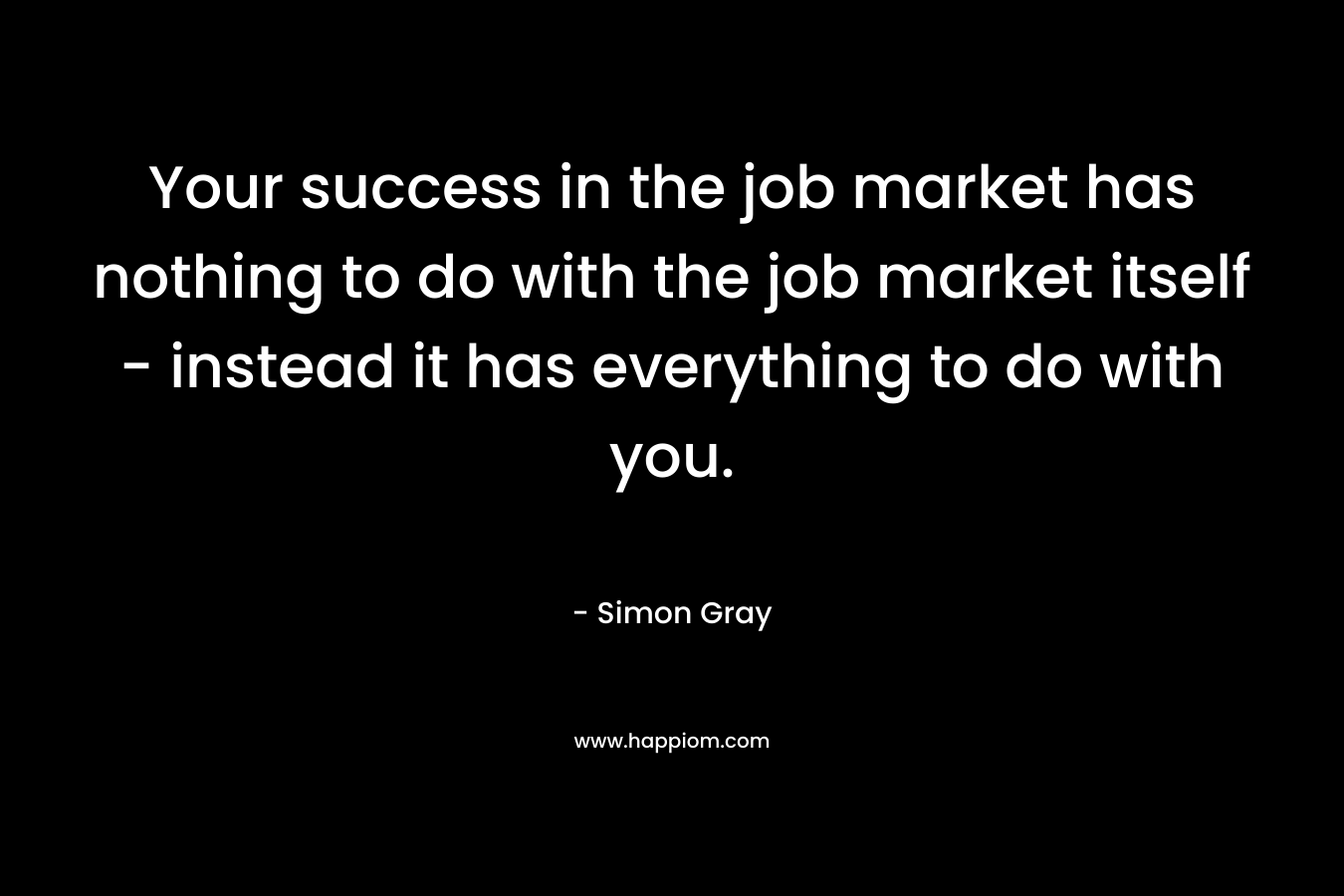 Your success in the job market has nothing to do with the job market itself - instead it has everything to do with you.