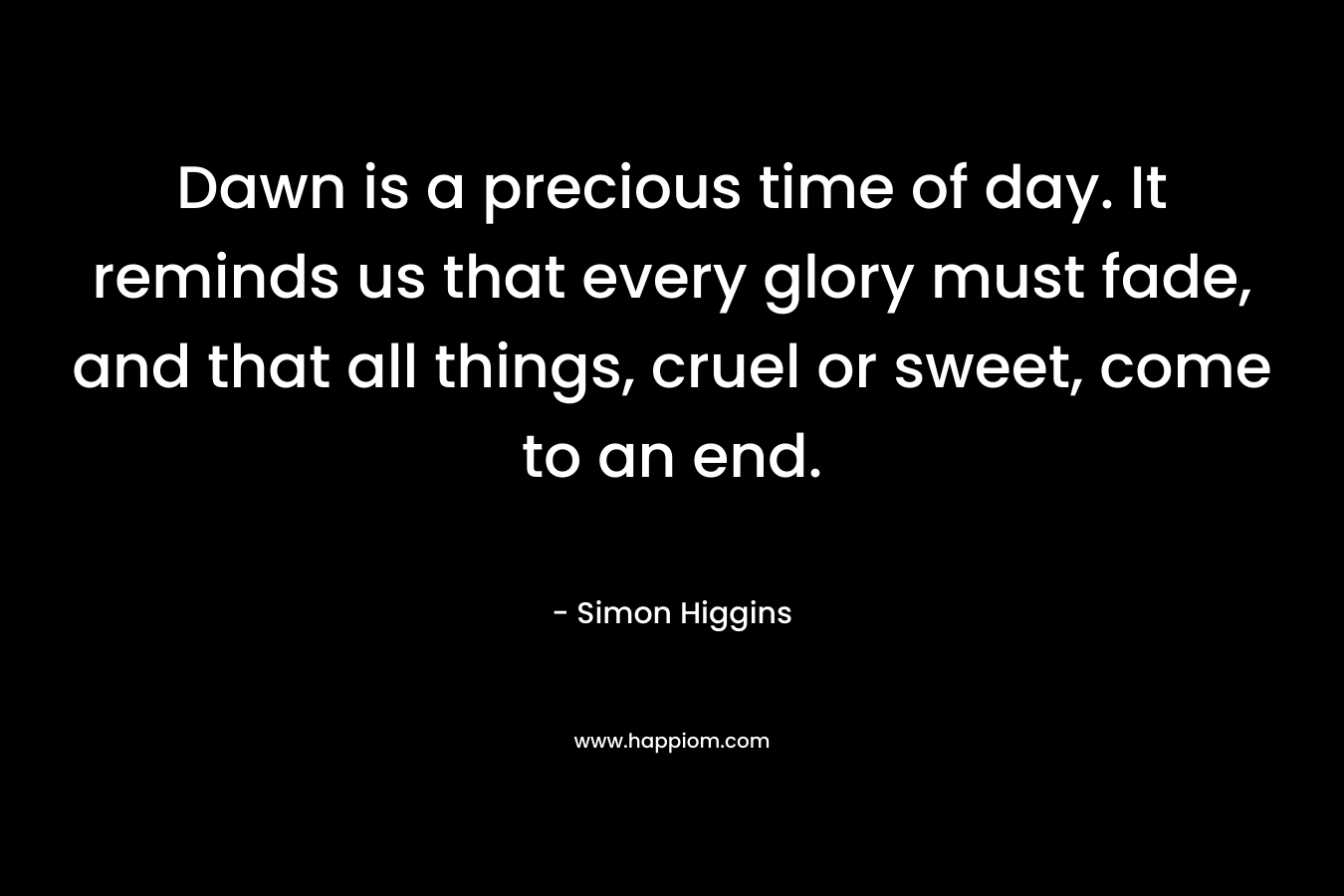 Dawn is a precious time of day. It reminds us that every glory must fade, and that all things, cruel or sweet, come to an end. – Simon Higgins