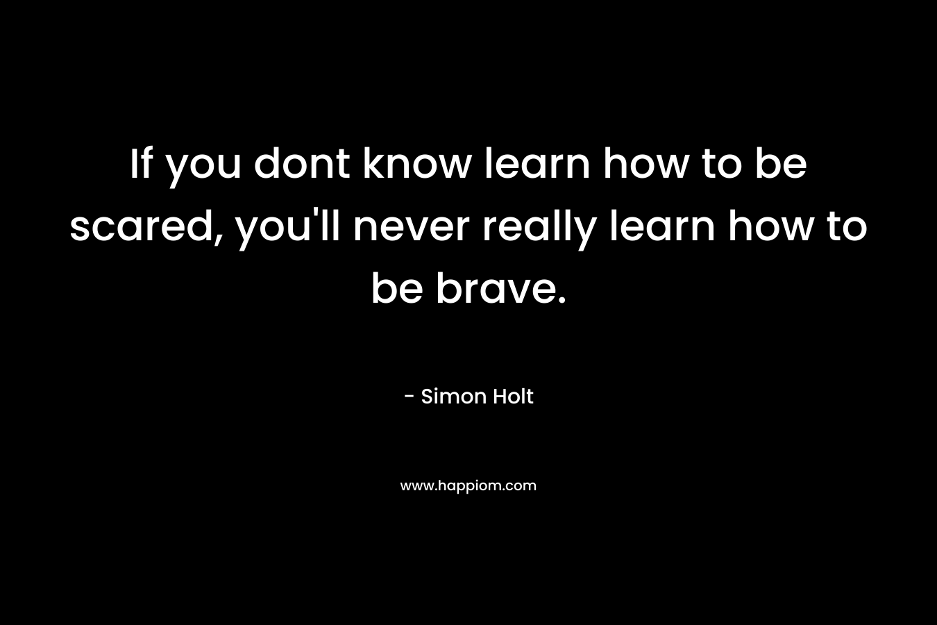 If you dont know learn how to be scared, you'll never really learn how to be brave.