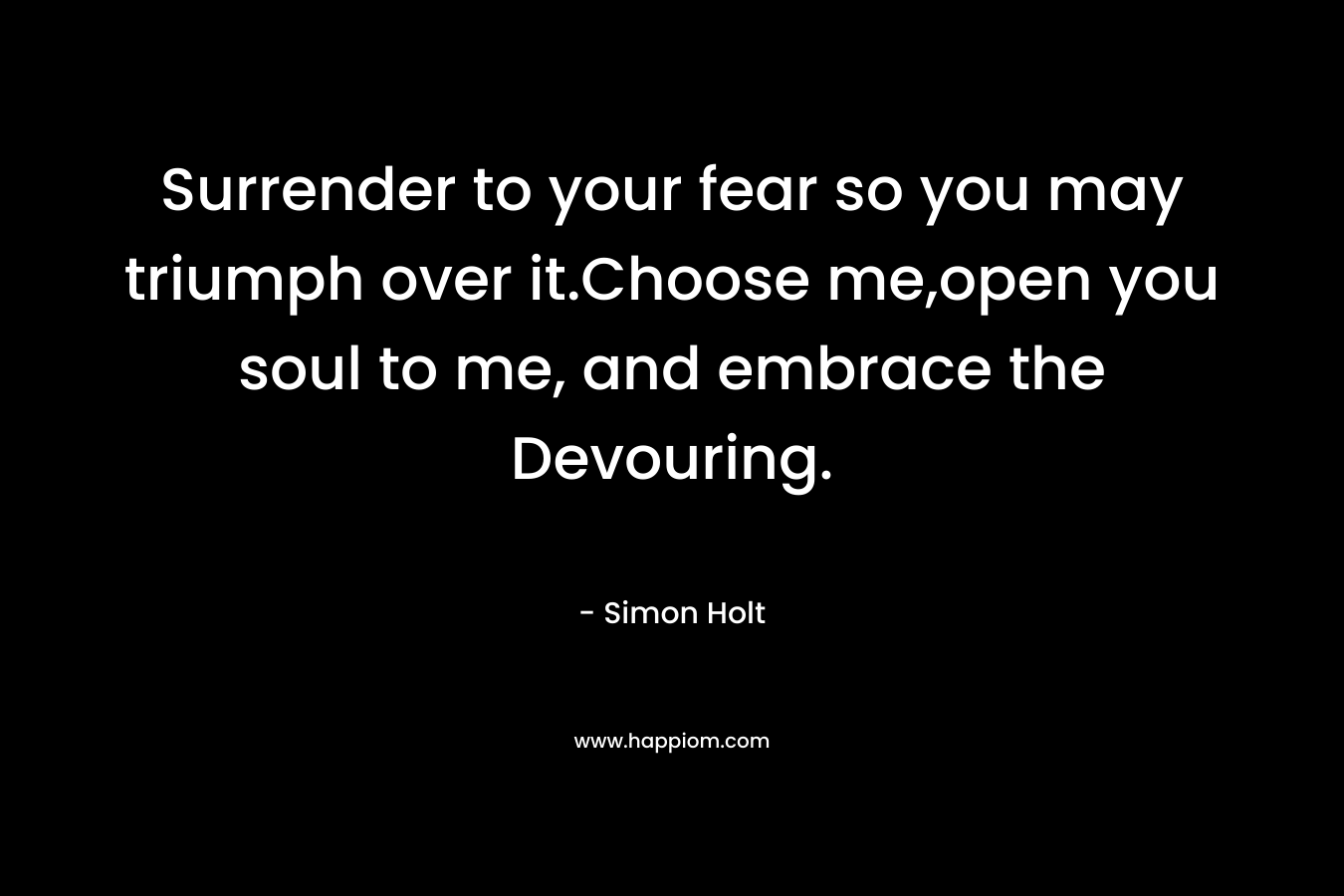 Surrender to your fear so you may triumph over it.Choose me,open you soul to me, and embrace the Devouring.