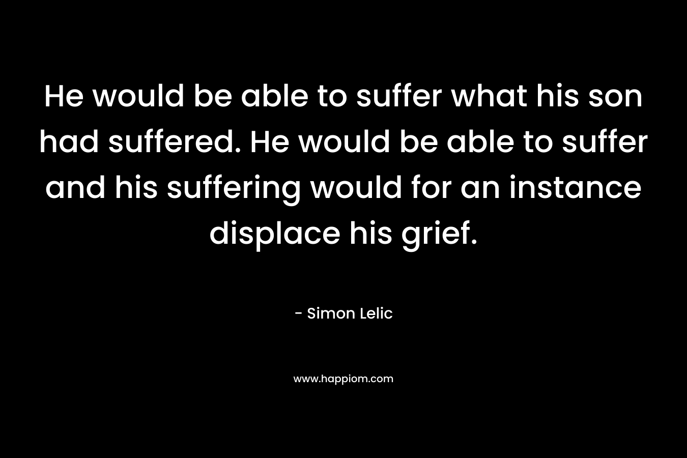 He would be able to suffer what his son had suffered. He would be able to suffer and his suffering would for an instance displace his grief.