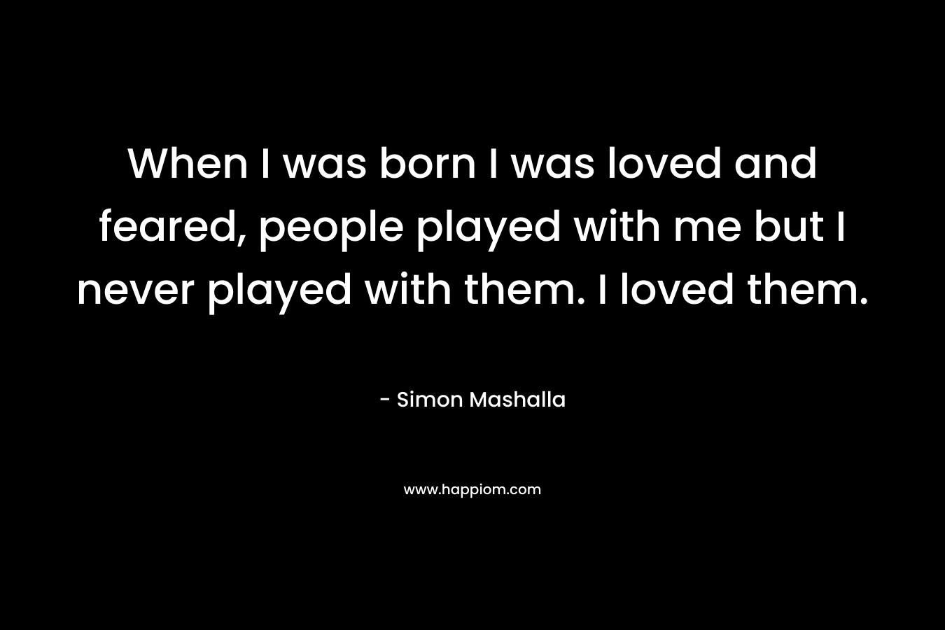 When I was born I was loved and feared, people played with me but I never played with them. I loved them. – Simon Mashalla