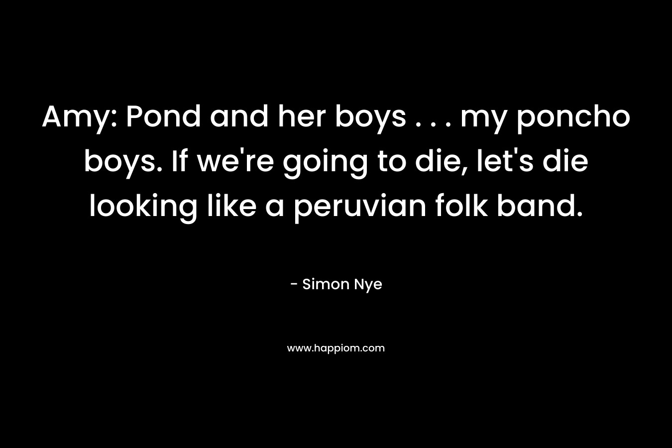 Amy: Pond and her boys . . . my poncho boys. If we’re going to die, let’s die looking like a peruvian folk band. – Simon Nye