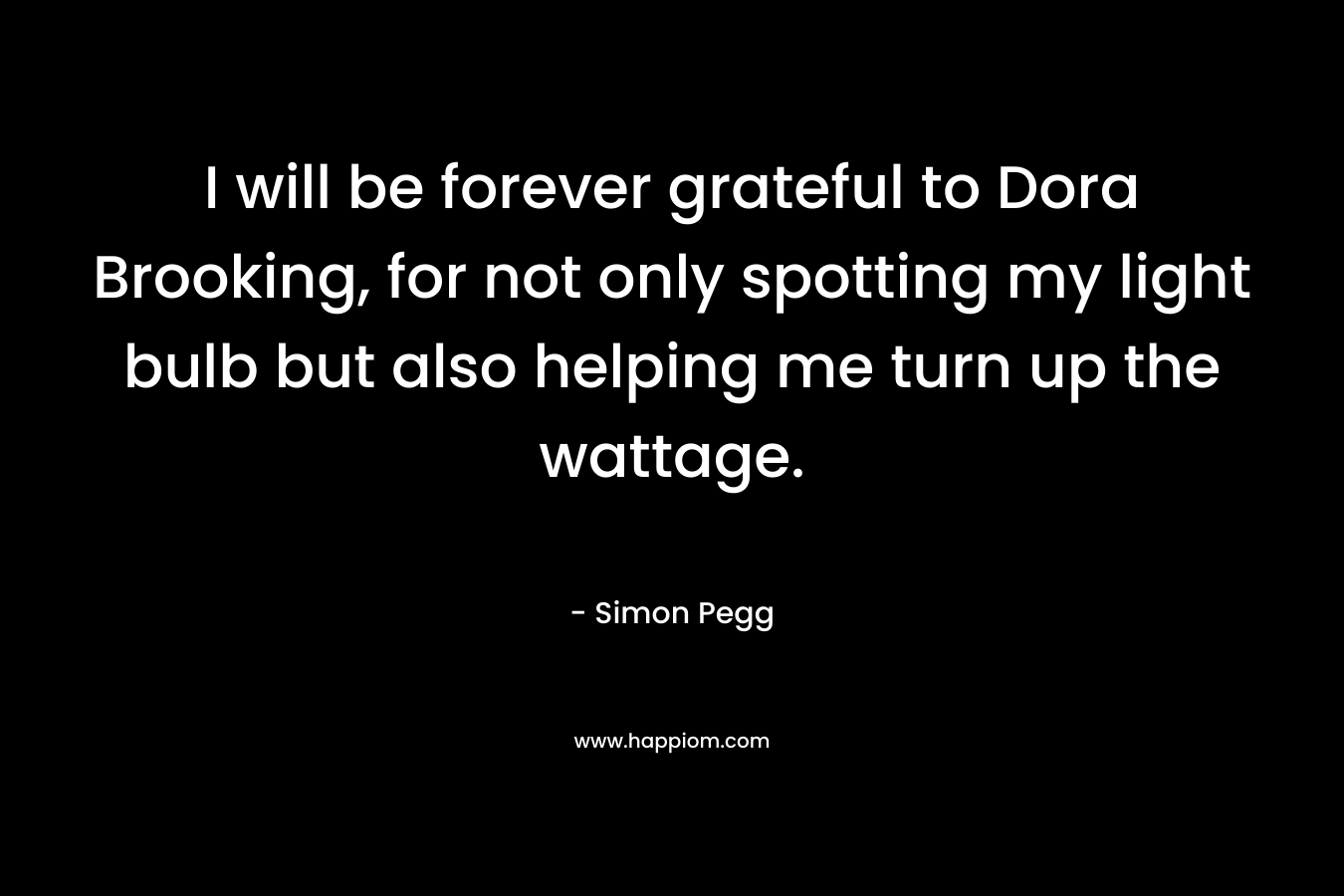 I will be forever grateful to Dora Brooking, for not only spotting my light bulb but also helping me turn up the wattage. – Simon Pegg