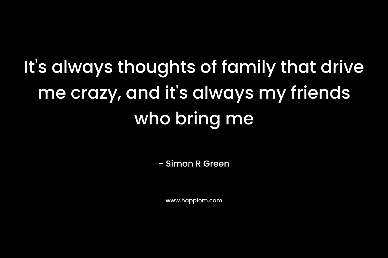 It's always thoughts of family that drive me crazy, and it's always my friends who bring me