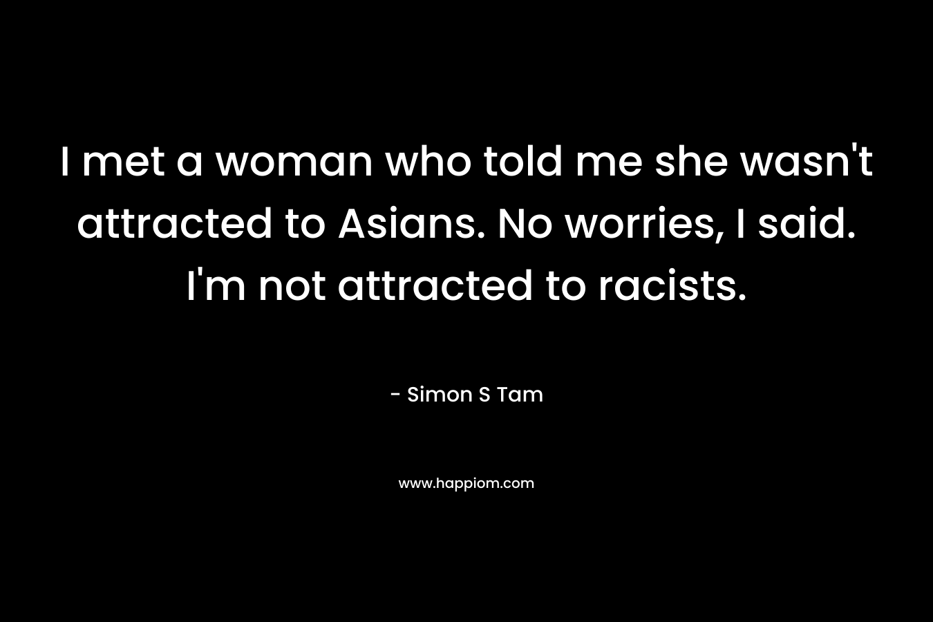 I met a woman who told me she wasn’t attracted to Asians. No worries, I said. I’m not attracted to racists. – Simon S Tam
