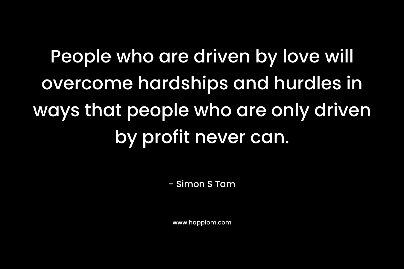 People who are driven by love will overcome hardships and hurdles in ways that people who are only driven by profit never can. – Simon S Tam