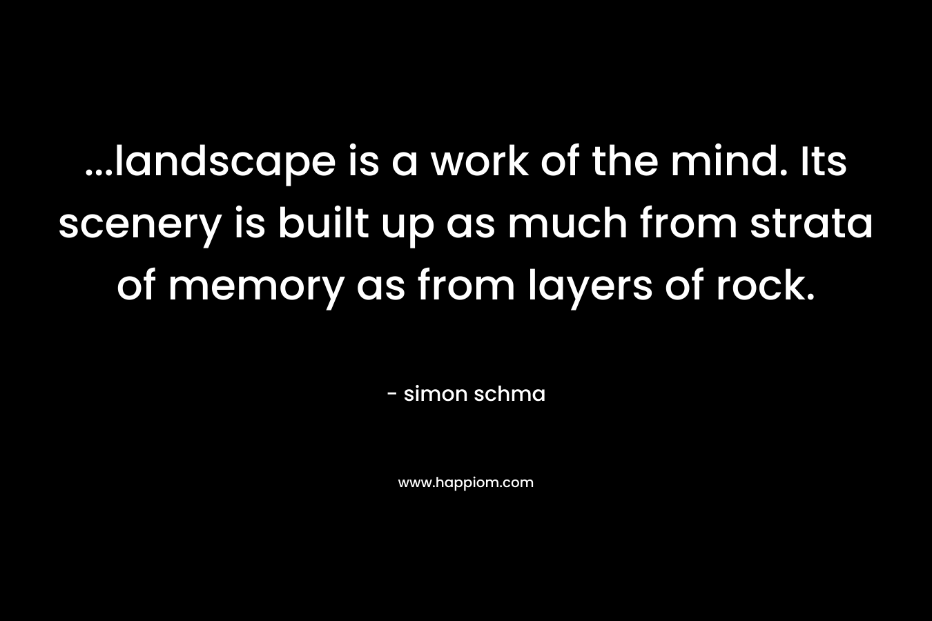 ...landscape is a work of the mind. Its scenery is built up as much from strata of memory as from layers of rock.