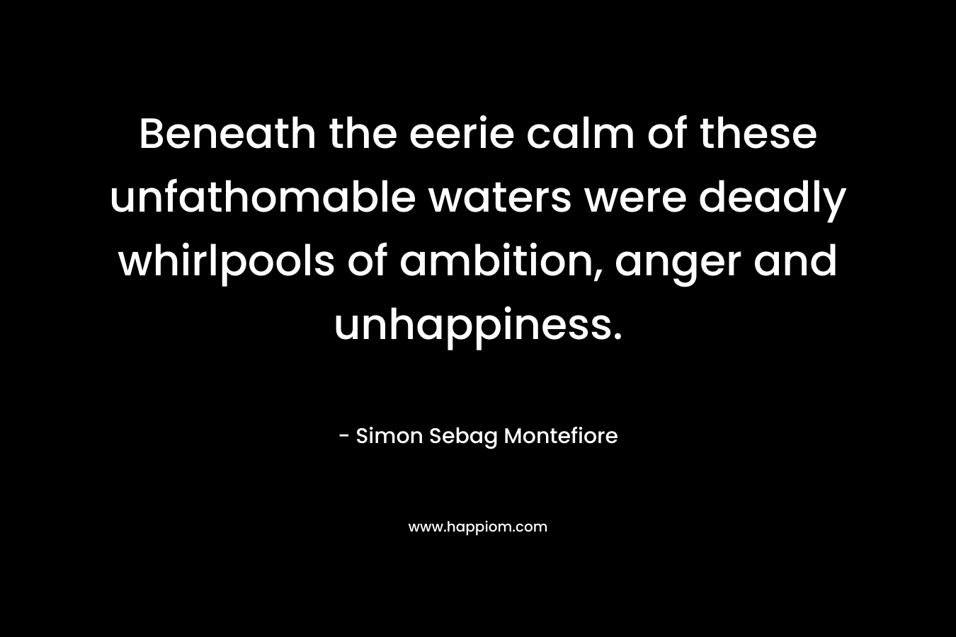 Beneath the eerie calm of these unfathomable waters were deadly whirlpools of ambition, anger and unhappiness. – Simon Sebag Montefiore