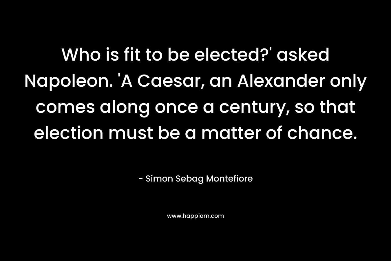 Who is fit to be elected?’ asked Napoleon. ‘A Caesar, an Alexander only comes along once a century, so that election must be a matter of chance. – Simon Sebag Montefiore