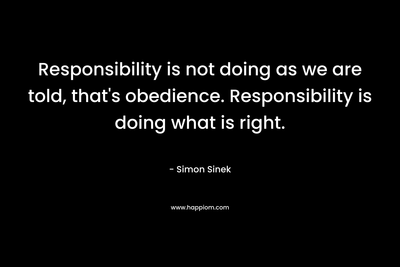 Responsibility is not doing as we are told, that’s obedience. Responsibility is doing what is right. – Simon Sinek